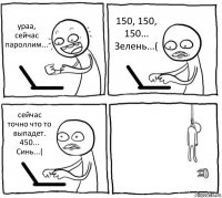 ураа, сейчас пароллим... 150, 150, 150... Зелень...( сейчас точно что то выпадет. 450... Синь...( 