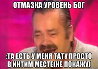 отмазка уровень бог :та есть у меня тату просто в интим месте(не покажу)