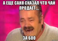 а еще саня сказал что чай продает.... за 600