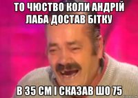 то чюство коли андрій лаба достав бітку в 35 см і сказав шо 75