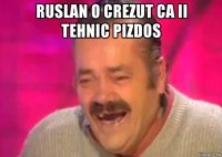 ruslan o crezut ca ii tehnic pizdos 