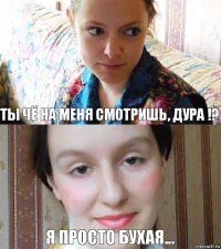 Ты чё на меня смотришь, дура !? Я просто бухая...