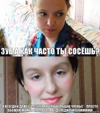 зуб а как часто ты сосёшь? я всегда и даже счас)))))) люблю большие члены)*** просто обожаю мамка знала что я буду педиком)))))ммммм