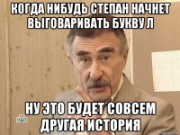 когда нибудь степан начнет выговаривать букву л ну это будет совсем другая история