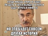 когда-нибудь бруно не будет пиздеть в чате,а выйдет на поле и будет играть в фифа 16 но это будет совсем другая история