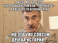 ...а ведь мог бы стать контрабандистом и ай - люлюкать! - ...а я веду по тв всякую хр...нь ...но это уже совсем другая история...