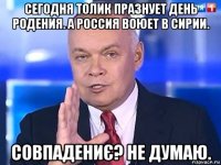 сегодня толик празнует день родения. а россия воюет в сирии. совпадениє? не думаю.