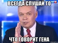 всегда слушай то что говорит гена