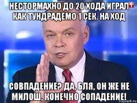 нестормахно до 20 хода играл как тундрадемо 1 сек. на ход совпадение? да, бля, он же не милош, конечно сопадение!