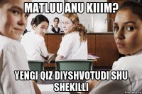 matluu anu kiiim? yengi qiz diyshvotudi shu shekilli