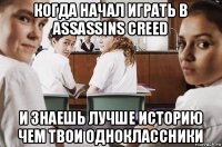 когда начал играть в assassins creed и знаешь лучше историю чем твои одноклассники