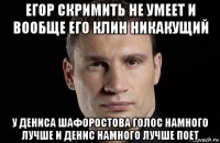 егор скримить не умеет и вообще его клин никакущий у дениса шафоростова голос намного лучше и денис намного лучше поет