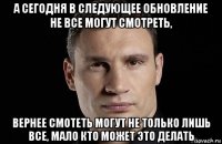 а сегодня в следующее обновление не все могут смотреть, вернее смотеть могут не только лишь все, мало кто может это делать