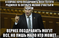 а сейчас хочу поздравить всех тех кто родился 16 октября желаю счастья и удачи вернее поздравить могут все, но лишь мало кто может