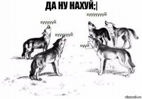 Да ну нахуй;|