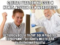 сделал шаблон на css3 и html5, изучаю js и wordpress осталось всего то php, sql и работа с серверами + оставить место для выполнения работы