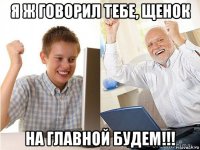 я ж говорил тебе, щенок на главной будем!!!