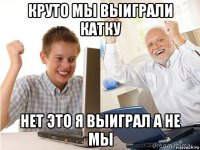 круто мы выиграли катку нет это я выиграл а не мы