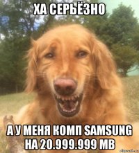 ха серьёзно а у меня комп samsung на 20.999.999 mb