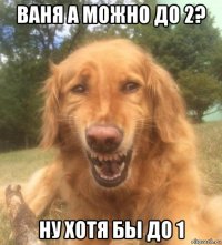 ваня а можно до 2? ну хотя бы до 1