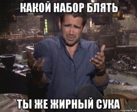 какой набор блять ты же жирный сука