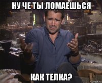 ну че ты ломаешься как телка?