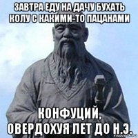 завтра еду на дачу бухать колу с какими-то пацанами конфуций, овердохуя лет до н.э.