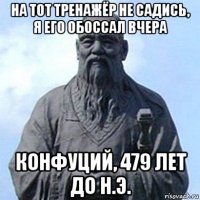 на тот тренажёр не садись, я его обоссал вчера конфуций, 479 лет до н.э.