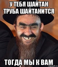 у тебя шайтан труба шайтанится тогда мы к вам