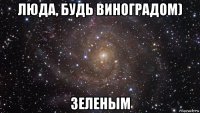 люда, будь виноградом) зеленым