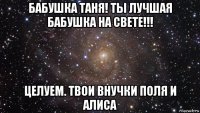 бабушка таня! ты лучшая бабушка на свете!!! целуем. твои внучки поля и алиса