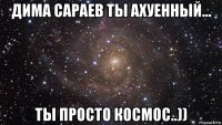 дима сараев ты ахуенный... ты просто космос..))