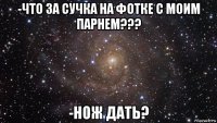 -что за сучка на фотке с моим парнем??? -нож дать?