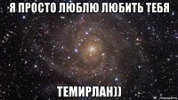 я просто люблю любить тебя темирлан))