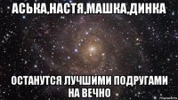 аська,настя,машка,динка останутся лучшими подругами на вечно