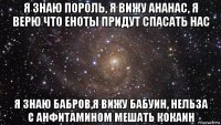 я знаю пороль, я вижу ананас, я верю что еноты придут спасать нас я знаю бабров,я вижу бабуин, нельза с анфитамином мешать кокаин