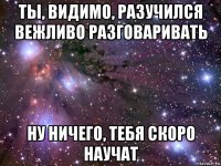 ты, видимо, разучился вежливо разговаривать ну ничего, тебя скоро научат