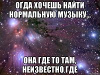 огда хочешь найти нормальную музыку... она где то там, неизвестно где