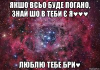 якшо всьо буде погано, знай шо в теби є я♥♥♥ люблю тебе бри♥