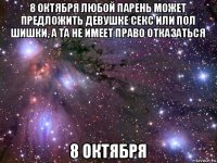 8 октября любой парень может предложить девушке секс или пол шишки, а та не имеет право отказаться 8 октября