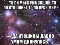 — то ли мы с ума сошли, то ли итошины, то ли весь мир. — да итошины давно умом двинулись.