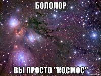 бололор вы просто "космос"