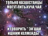 только казахстанцы могут пить куча чая и говорить " эй шай ишким келмейды"