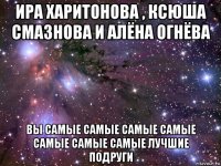 ира харитонова , ксюша смазнова и алёна огнёва вы самые самые самые самые самые самые самые лучшие подруги