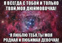 я всегда с тобой и только твой,моя дюймовочка! я люблю тебя,ты моя родная и любимая девочка!