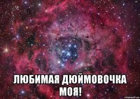  любимая дюймовочка моя!