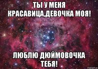 ты у меня красавица,девочка моя! люблю дюймовочка тебя!