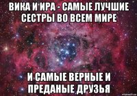 вика и ира - самые лучшие сестры во всем мире и самые верные и преданые друзья