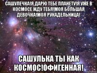 сашулечка!я дарю тебе планету!я уже в космосе жду тебя!моя большая девочка!моя рукадельница! сашулька ты как космос!офигенная!