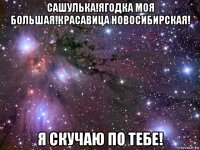 сашулька!ягодка моя большая!красавица новосибирская! я скучаю по тебе!